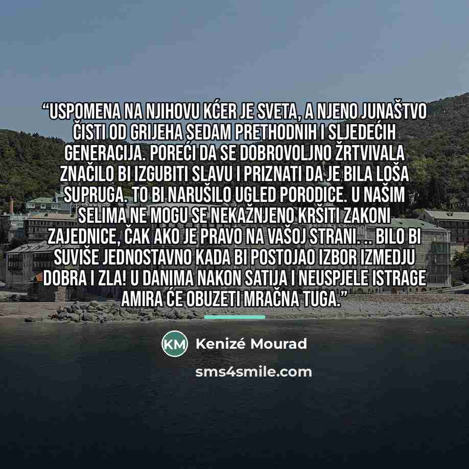 “Uspomena na njihovu kćer je sveta, a njeno junaštvo čisti od grijeha sedam prethodnih i sljedećih generacija. Poreći da se dobrovoljno žrtvivala značilo bi izgubiti slavu i priznati da je bila loša supruga. To bi narušilo ugled porodice. U našim selima ne mogu se nekažnjeno kršiti zakoni…” quote by Kenizé Mourad
