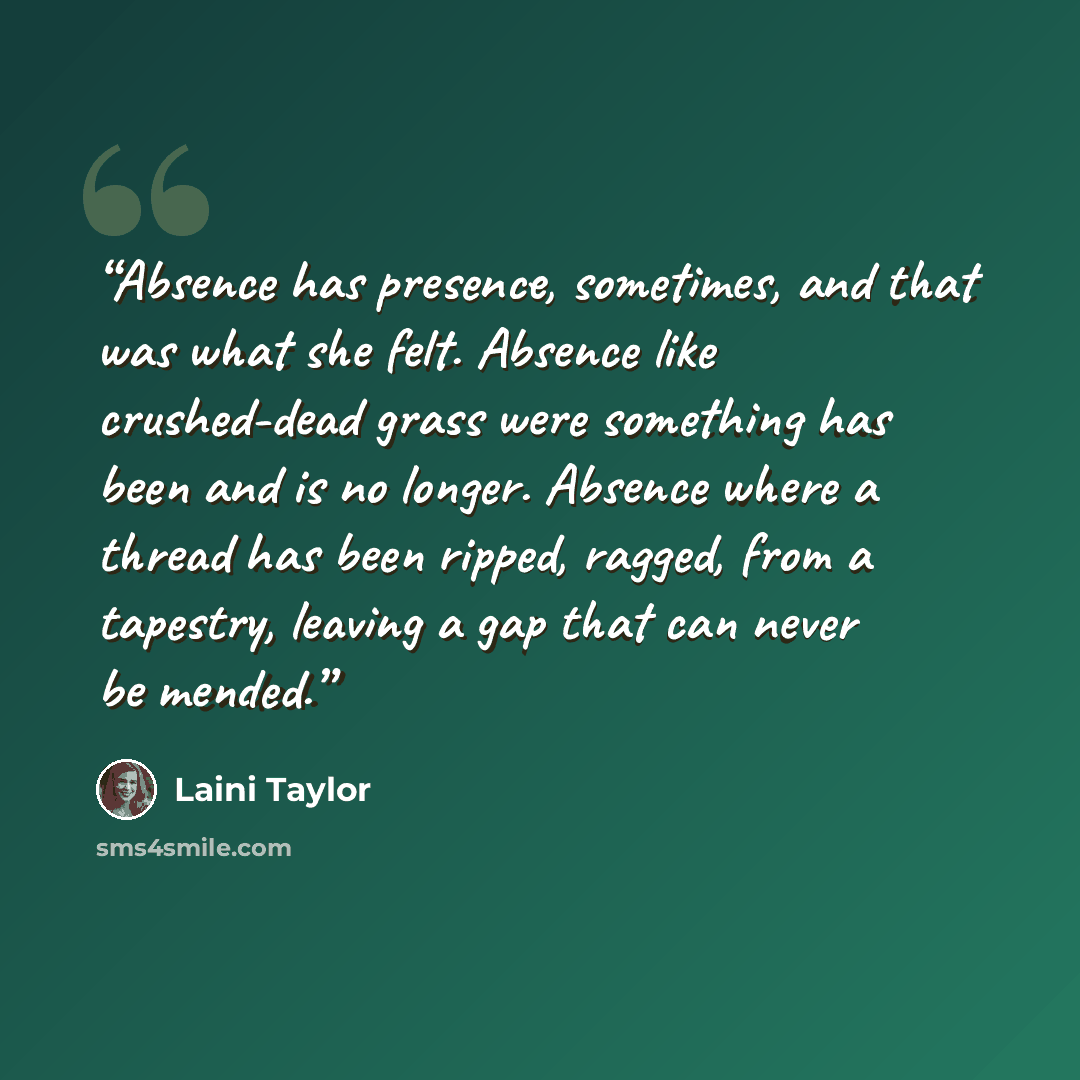 “Absence has presence, sometimes, and that was what she felt. Absence like crushed-dead grass were something has been and is no longer. Absence where a thread has been ripped, ragged, from a tapestry, leaving a gap that can never be mended.” quote by Laini Taylor