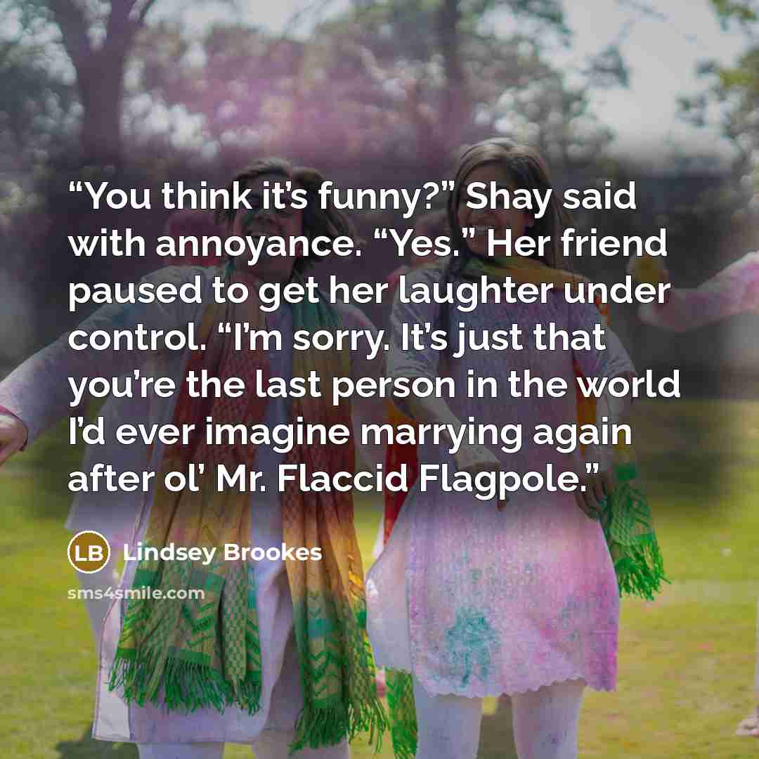 “You think it’s funny?” Shay said with annoyance. “Yes.” Her friend paused to get her laughter under control. “I’m sorry. It’s just that you’re the last person in the world I’d ever imagine marrying again after ol’ Mr. Flaccid Flagpole.” quote by Lindsey Brookes