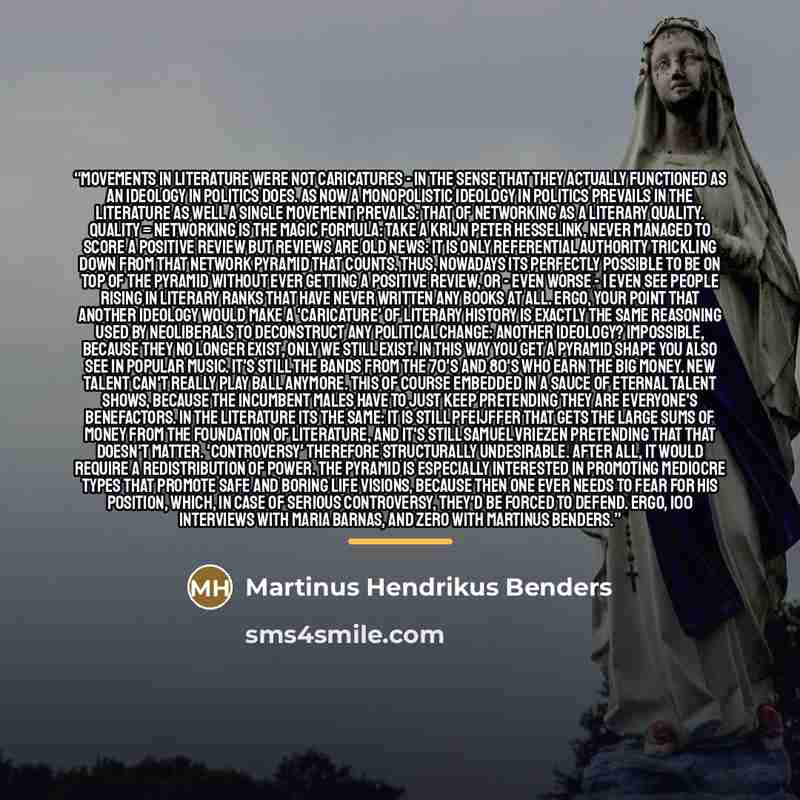 “Movements in literature were not caricatures - in the sense that they actually functioned as an ideology in politics does. As now a monopolistic ideology in politics prevails in the literature as well a single movement prevails: that of networking as a literary quality. Quality = networking is the…” quote by Martinus Hendrikus Benders