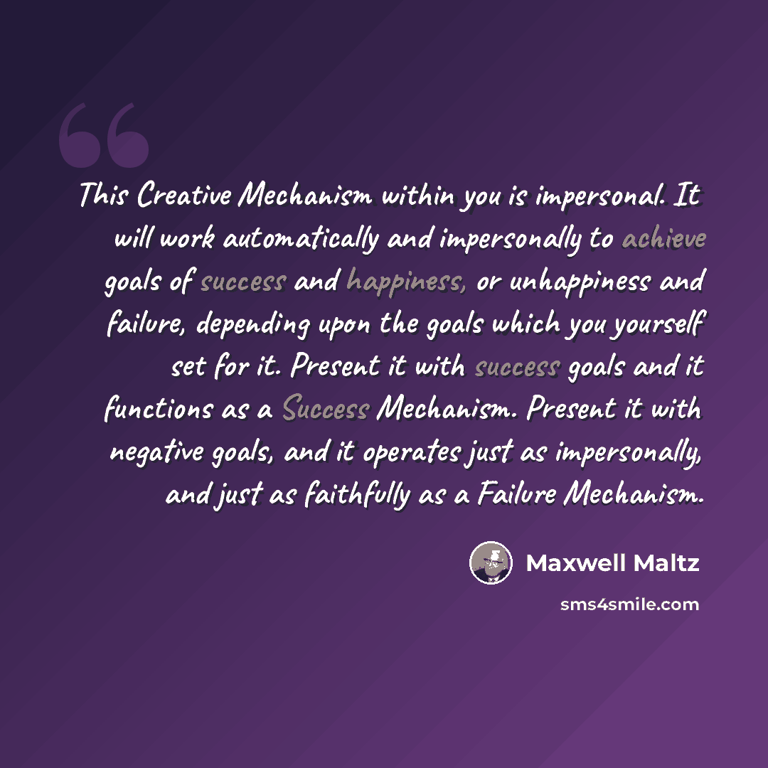 “This Creative Mechanism within you is impersonal. It will work automatically and impersonally to achieve goals of success and happiness, or unhappiness and failure, depending upon the goals which you yourself set for it. Present it with success goals and it functions as a Success Mechanism…” quote by Maxwell Maltz