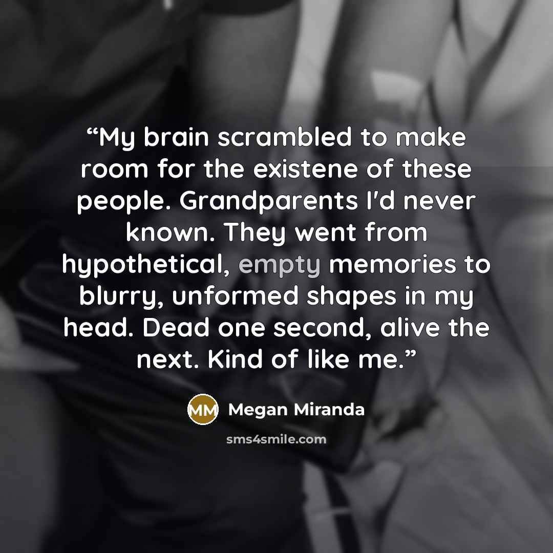 “My brain scrambled to make room for the existene of these people. Grandparents I'd never known. They went from hypothetical, empty memories to blurry, unformed shapes in my head. Dead one second, alive the next. Kind of like me.” quote by Megan Miranda