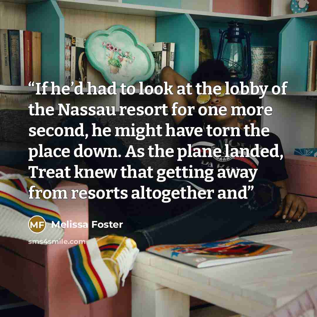 “If he’d had to look at the lobby of the Nassau resort for one more second, he might have torn the place down. As the plane landed, Treat knew that getting away from resorts altogether and” quote by Melissa Foster