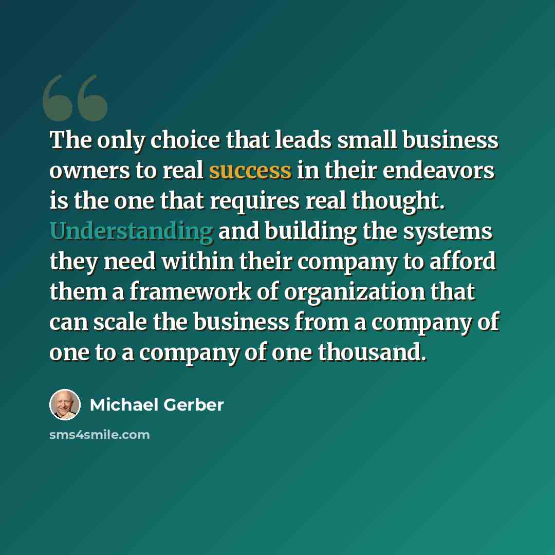 “The only choice that leads small business owners to real success in their endeavors is the one that requires real thought. Understanding and building the systems they need within their company to afford them a framework of organization that can scale the business from a company of one to a company…” quote by Michael Gerber