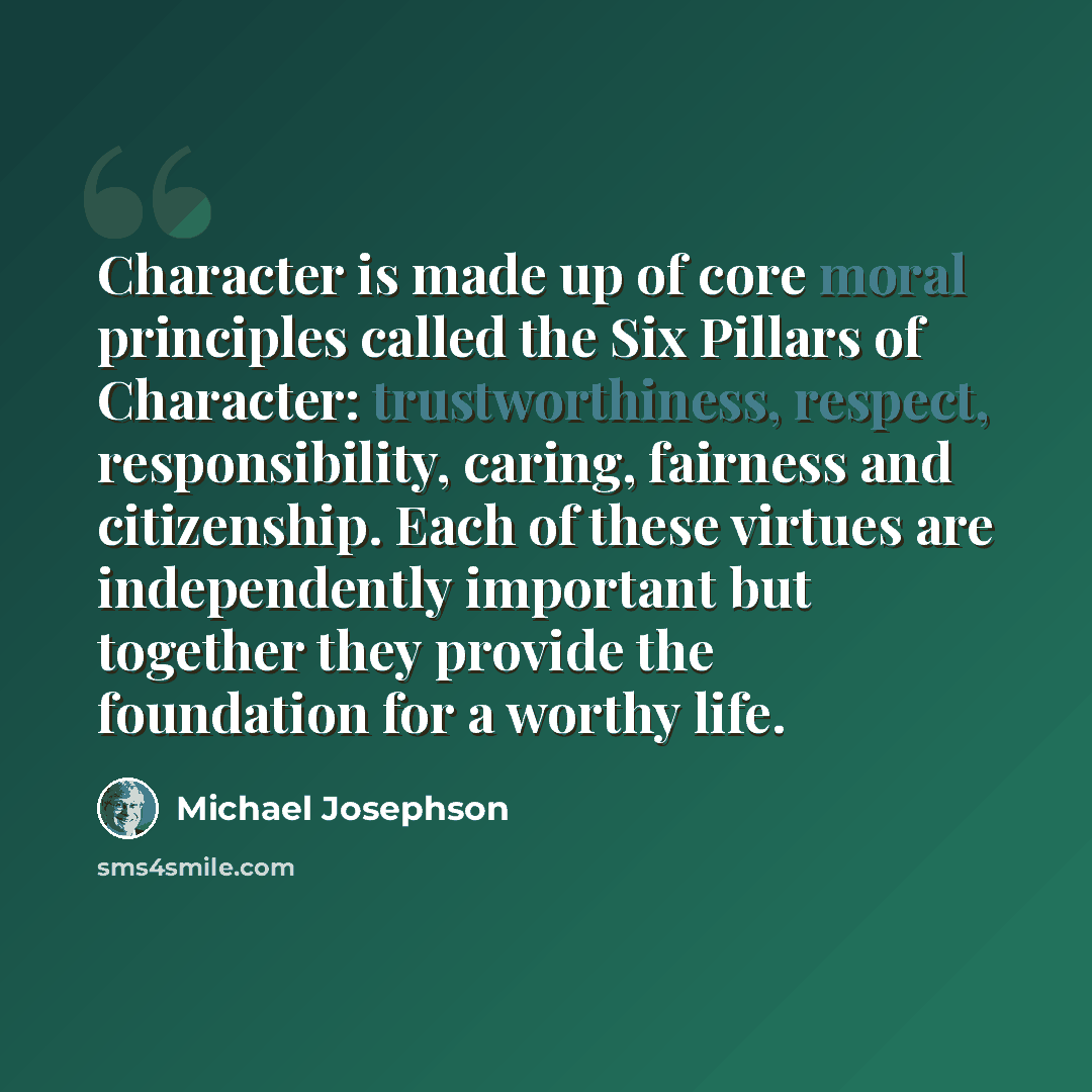 “Character is made up of core moral principles called the Six Pillars of Character: trustworthiness, respect, responsibility, caring, fairness and citizenship. Each of these virtues are independently important but together they provide the foundation for a worthy life.” quote by Michael Josephson