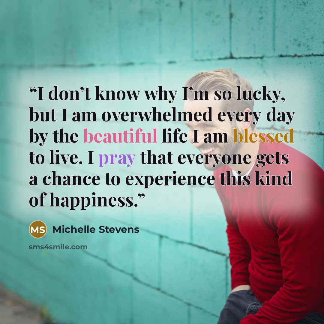 “I don’t know why I’m so lucky, but I am overwhelmed every day by the beautiful life I am blessed to live. I pray that everyone gets a chance to experience this kind of happiness.” quote by Michelle Stevens
