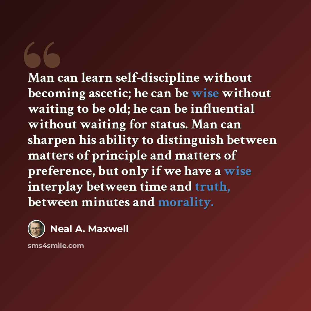 “Man can learn self-discipline without becoming ascetic; he can be wise without waiting to be old; he can be influential without waiting for status. Man can sharpen his ability to distinguish between matters of principle and matters of preference, but only if we have a wise interplay between time…” quote by Neal A. Maxwell
