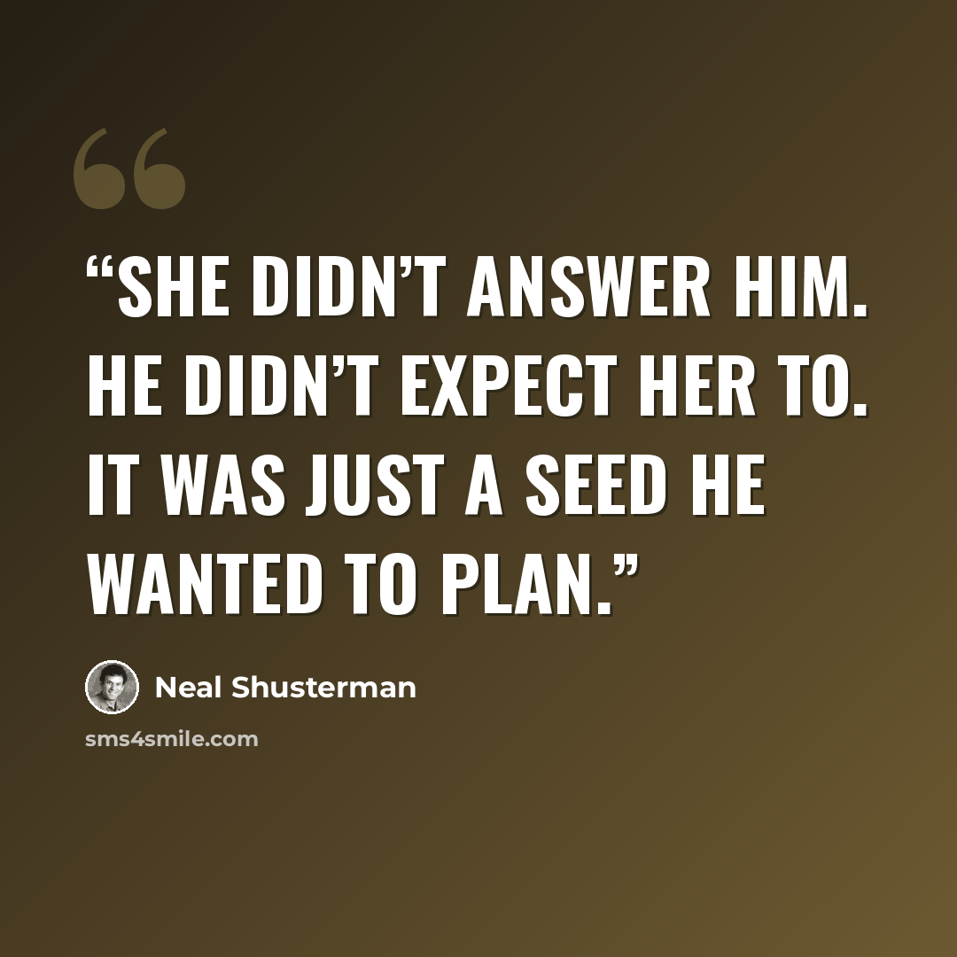 “She didn’t answer him. He didn’t expect her to. It was just a seed he wanted to plan.” quote by Neal Shusterman