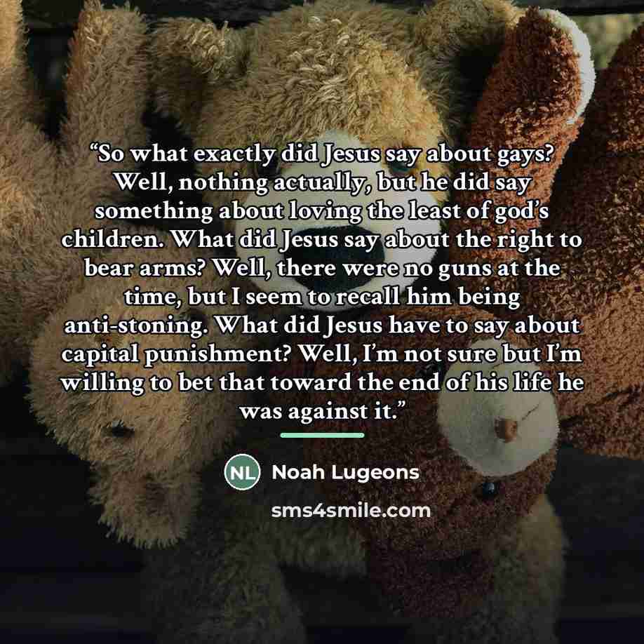 “So what exactly did Jesus say about gays? Well, nothing actually, but he did say something about loving the least of god’s children. What did Jesus say about the right to bear arms? Well, there were no guns at the time, but I seem to recall him being anti-stoning. What did Jesus have to say about…” quote by Noah Lugeons