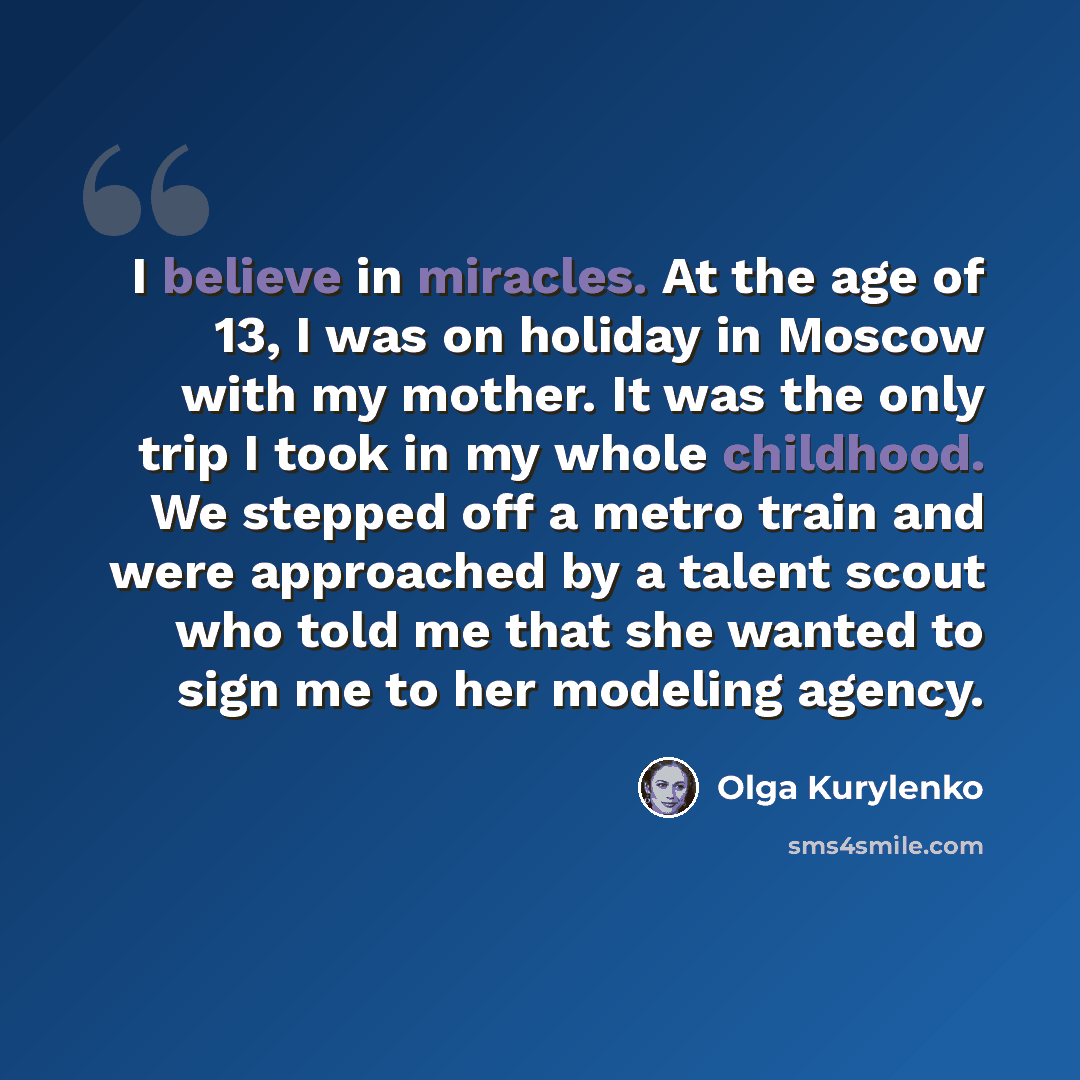 “I believe in miracles. At the age of 13, I was on holiday in Moscow with my mother. It was the only trip I took in my whole childhood. We stepped off a metro train and were approached by a talent scout who told me that she wanted to sign me to her modeling agency.” quote by Olga Kurylenko
