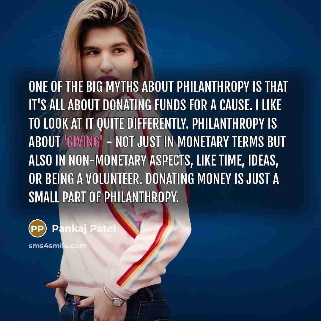 “One of the big myths about philanthropy is that it's all about donating funds for a cause. I like to look at it quite differently. Philanthropy is about 'giving' - not just in monetary terms but also in non-monetary aspects, like time, ideas, or being a volunteer. Donating money is just a small…” quote by Pankaj Patel