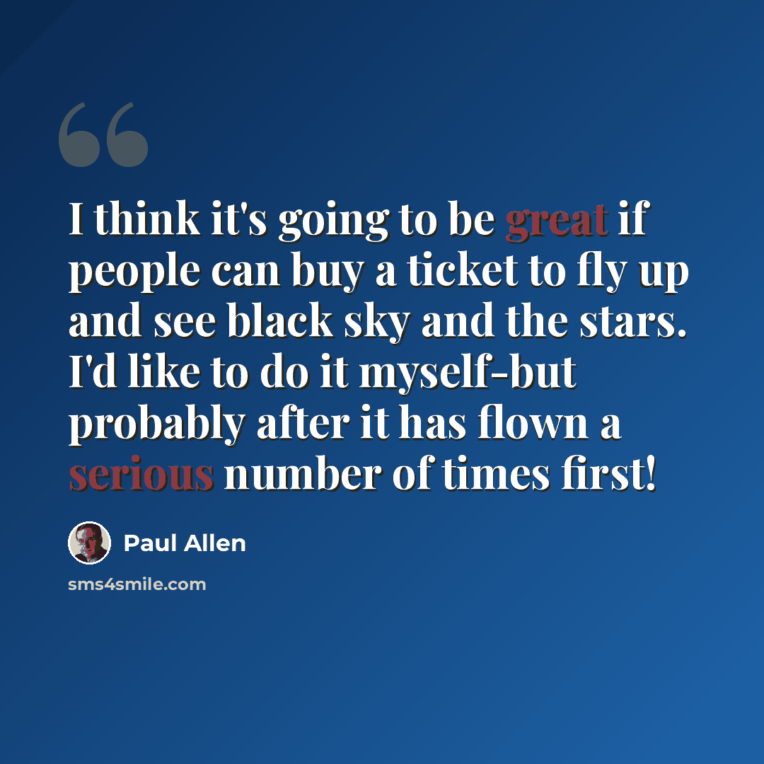 “I think it's going to be great if people can buy a ticket to fly up and see black sky and the stars. I'd like to do it myself-but probably after it has flown a serious number of times first!” quote by Paul Allen