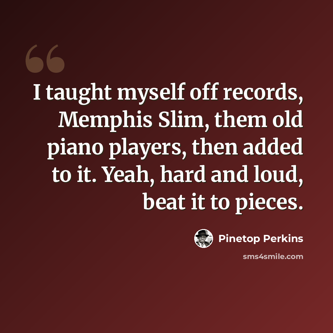 “I taught myself off records, Memphis Slim, them old piano players, then added to it. Yeah, hard and loud, beat it to pieces.” quote by Pinetop Perkins
