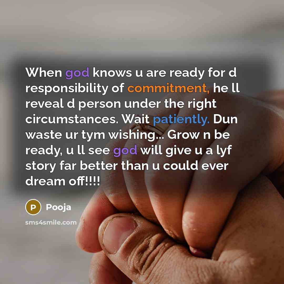 “When god knows u are ready for d responsibility of commitment, he ll reveal d person under the right circumstances. Wait patiently. Dun waste ur tym wishing... Grow n be ready, u ll see god will give u a lyf story far better than u could ever dream off!!!!” quote by Pooja