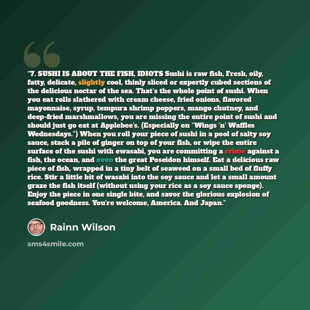 “7. SUSHI IS ABOUT THE FISH, IDIOTS Sushi is raw fish, Fresh, oily, fatty, delicate, slightly cool, thinly sliced or expertly cubed sections of the delicious nectar of the sea. That’s the whole point of sushi. When you eat rolls slathered with cream cheese, fried onions, flavored mayonnaise, syrup…” quote by Rainn Wilson