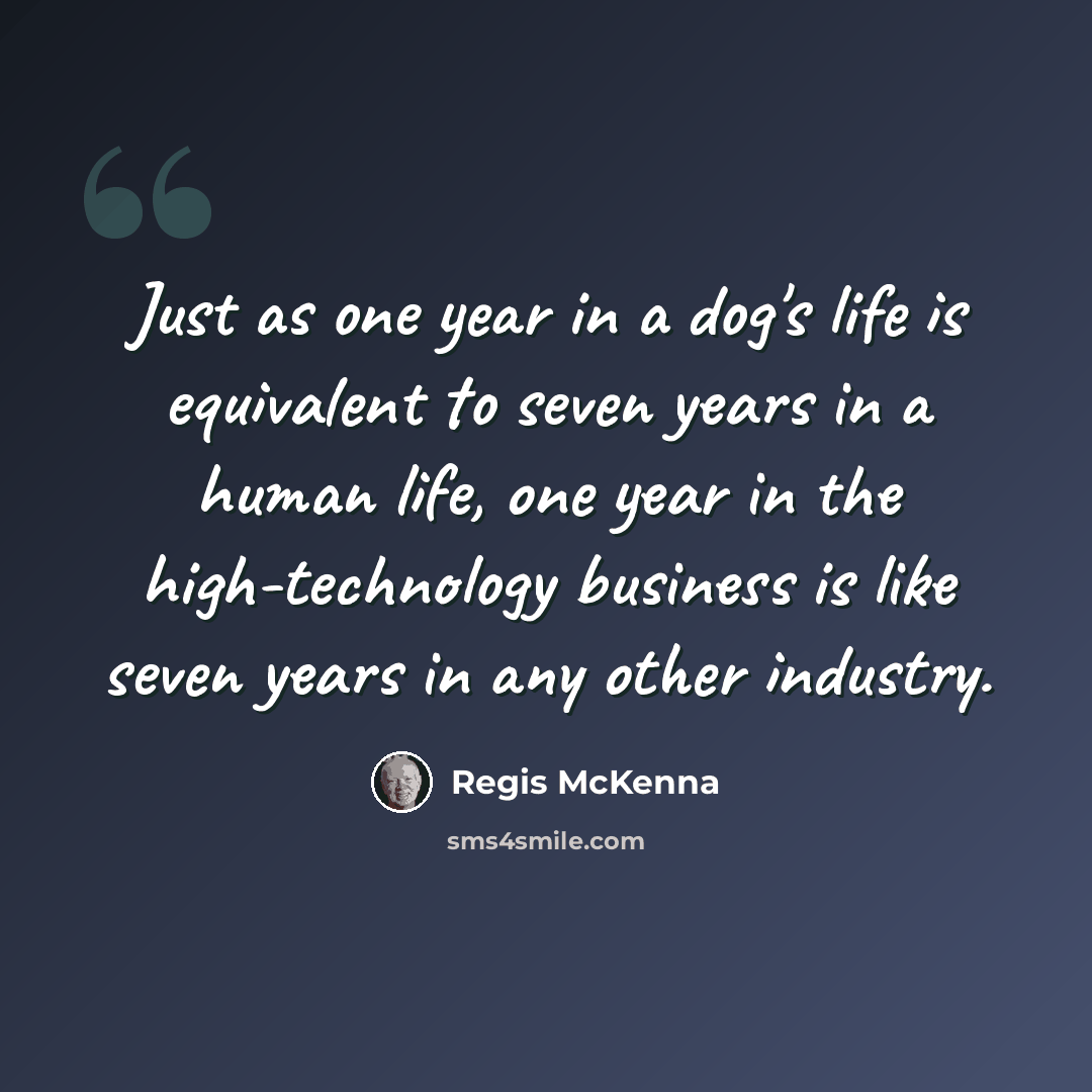 “Just as one year in a dog's life is equivalent to seven years in a human life, one year in the high-technology business is like seven years in any other industry.” quote by Regis McKenna