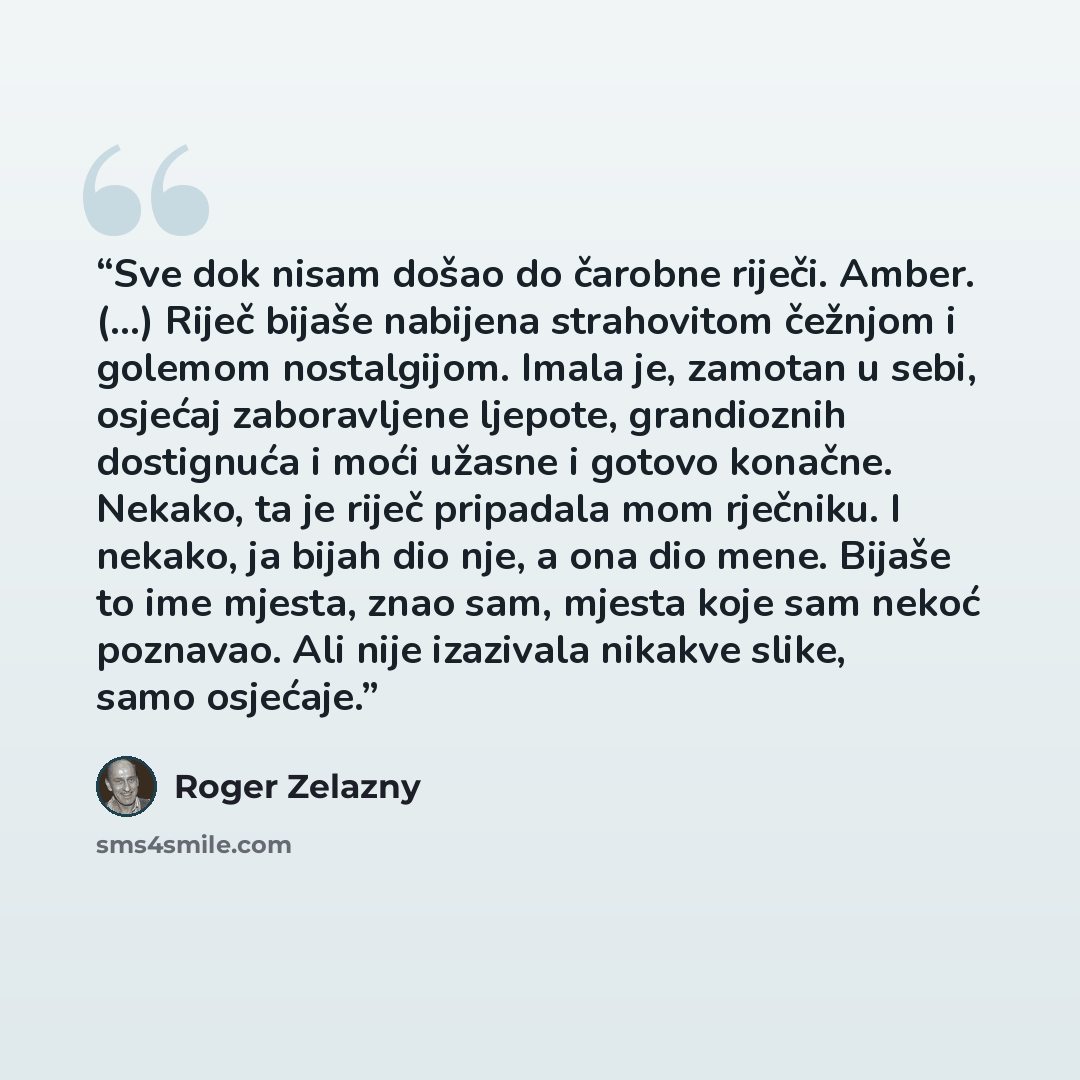“Sve dok nisam došao do čarobne riječi. Amber. (...) Riječ bijaše nabijena strahovitom čežnjom i golemom nostalgijom. Imala je, zamotan u sebi, osjećaj zaboravljene ljepote, grandioznih dostignuća i moći užasne i gotovo konačne. Nekako, ta je riječ pripadala mom rječniku. I nekako, ja bijah dio…” quote by Roger Zelazny