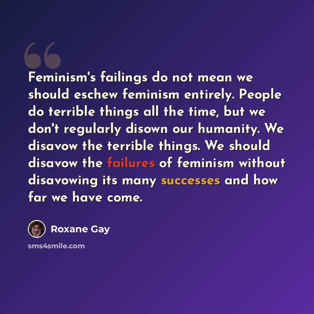 “Feminism's failings do not mean we should eschew feminism entirely. People do terrible things all the time, but we don't regularly disown our humanity. We disavow the terrible things. We should disavow the failures of feminism without disavowing its many successes and how far we have come.” quote by Roxane Gay