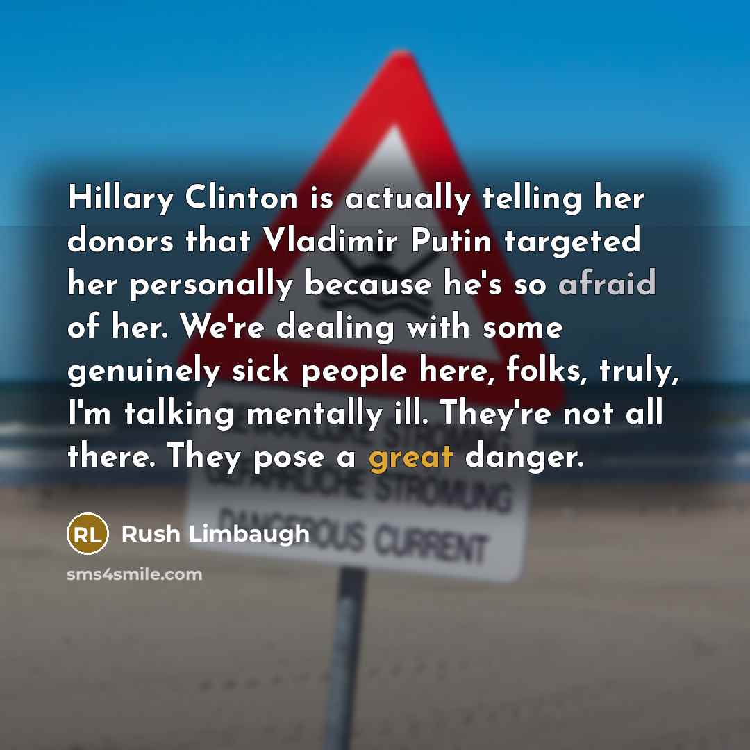 “Hillary Clinton is actually telling her donors that Vladimir Putin targeted her personally because he's so afraid of her. We're dealing with some genuinely sick people here, folks, truly, I'm talking mentally ill. They're not all there. They pose a great danger.” quote by Rush Limbaugh