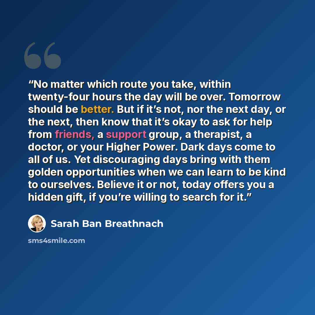 “No matter which route you take, within twenty-four hours the day will be over. Tomorrow should be better. But if it’s not, nor the next day, or the next, then know that it’s okay to ask for help from friends, a support group, a therapist, a doctor, or your Higher Power. Dark days come to all of…” quote by Sarah Ban Breathnach