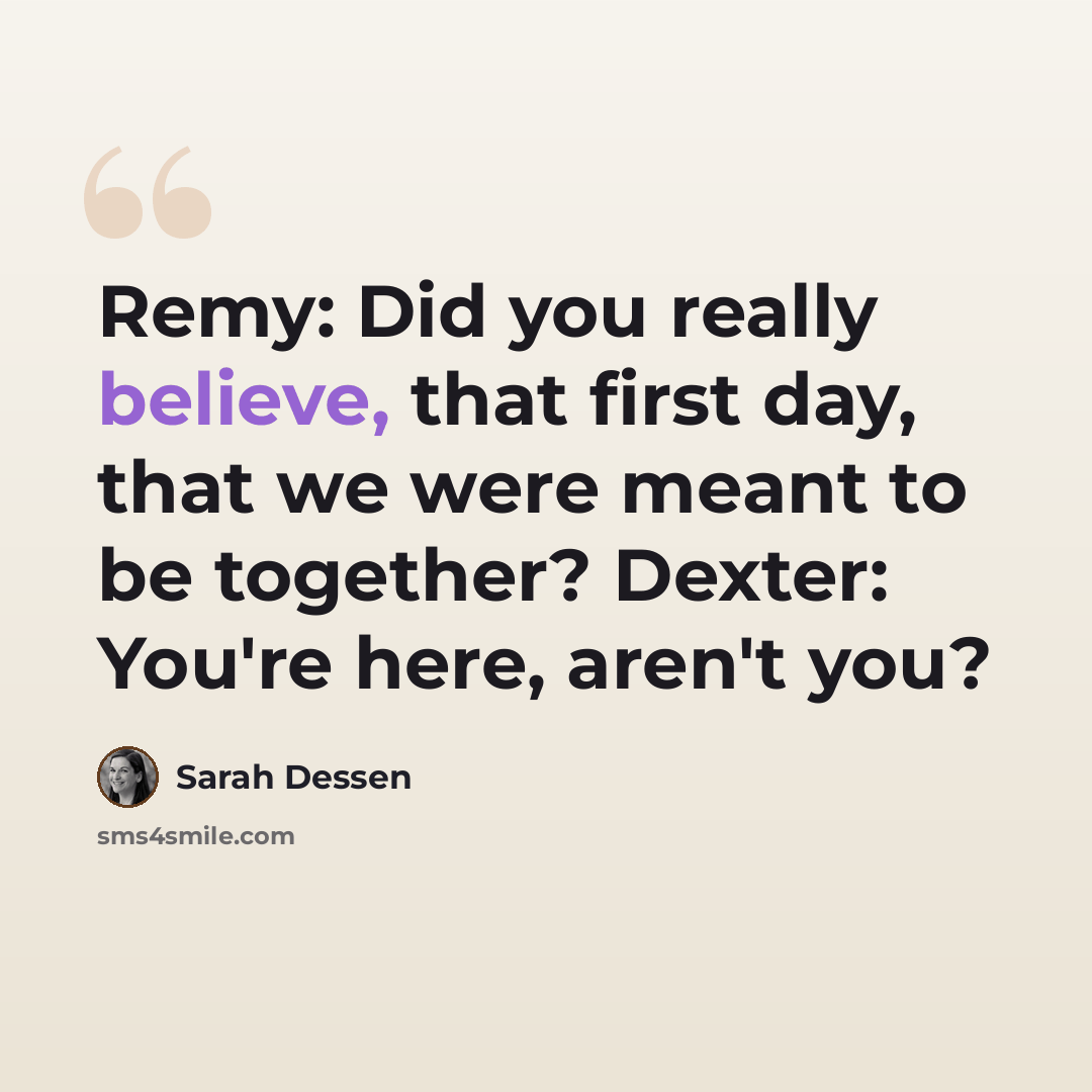 “Remy: Did you really believe, that first day, that we were meant to be together? Dexter: You're here, aren't you?” quote by Sarah Dessen