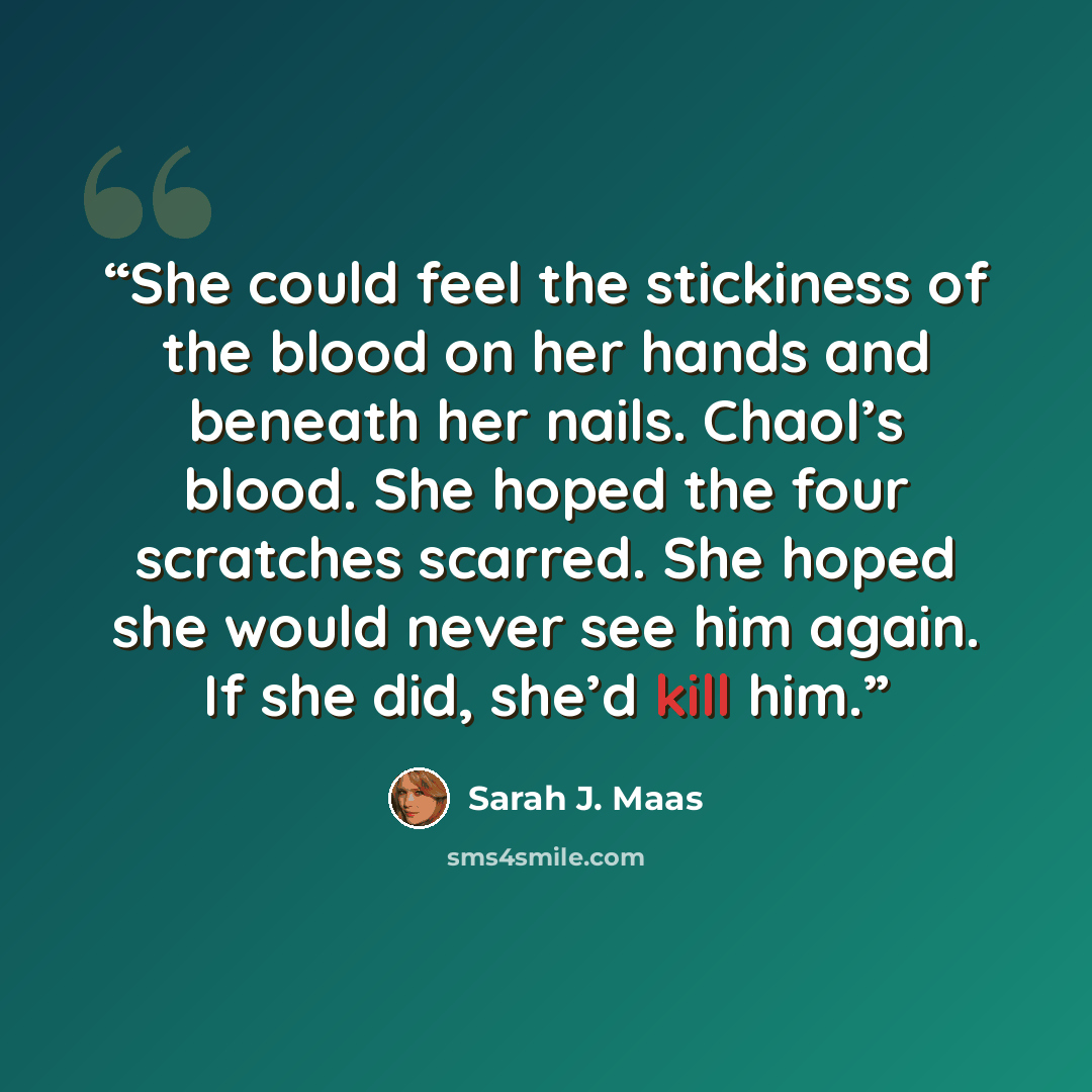 “She could feel the stickiness of the blood on her hands and beneath her nails. Chaol’s blood. She hoped the four scratches scarred. She hoped she would never see him again. If she did, she’d kill him.” quote by Sarah J. Maas