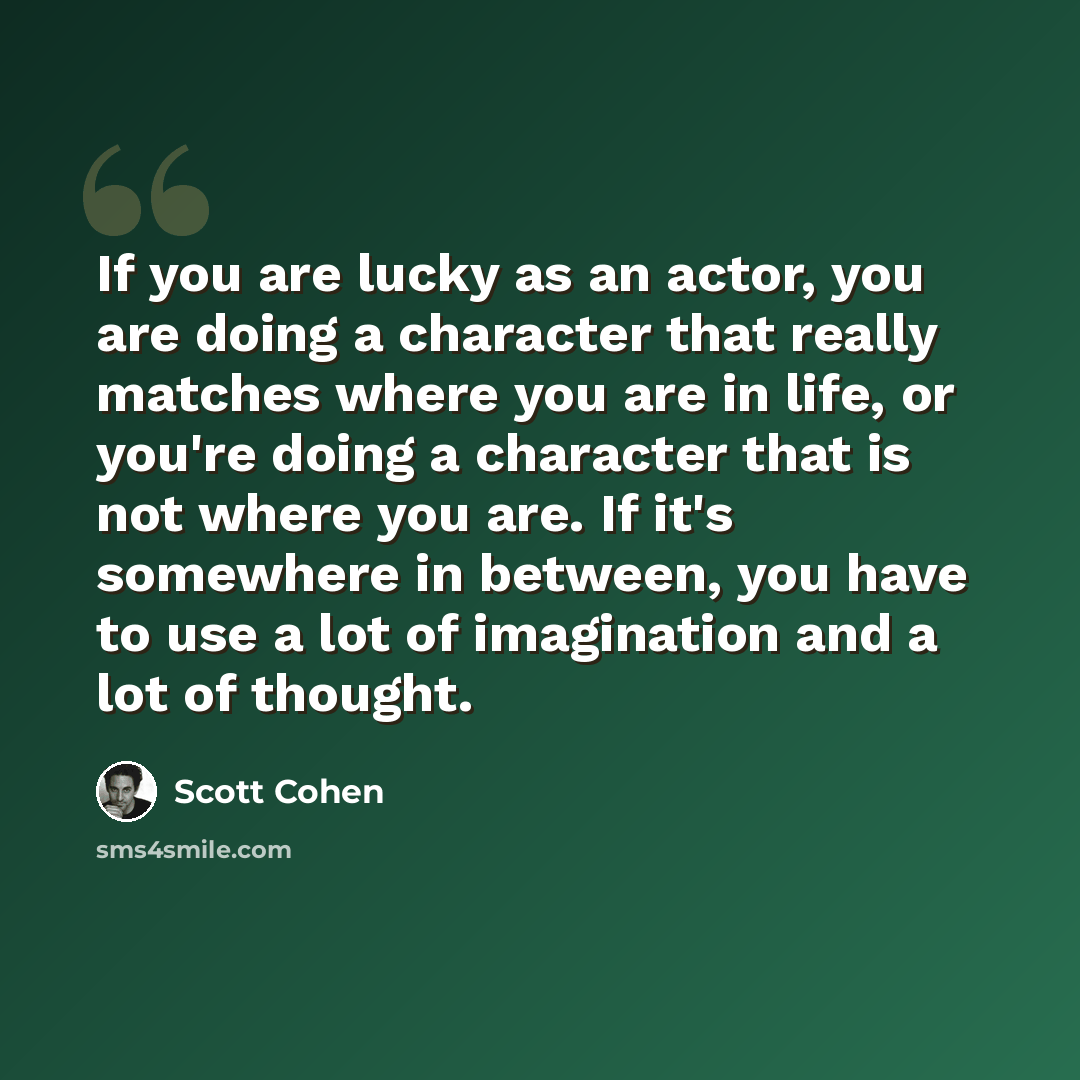 “If you are lucky as an actor, you are doing a character that really matches where you are in life, or you're doing a character that is not where you are. If it's somewhere in between, you have to use a lot of imagination and a lot of thought.” quote by Scott Cohen