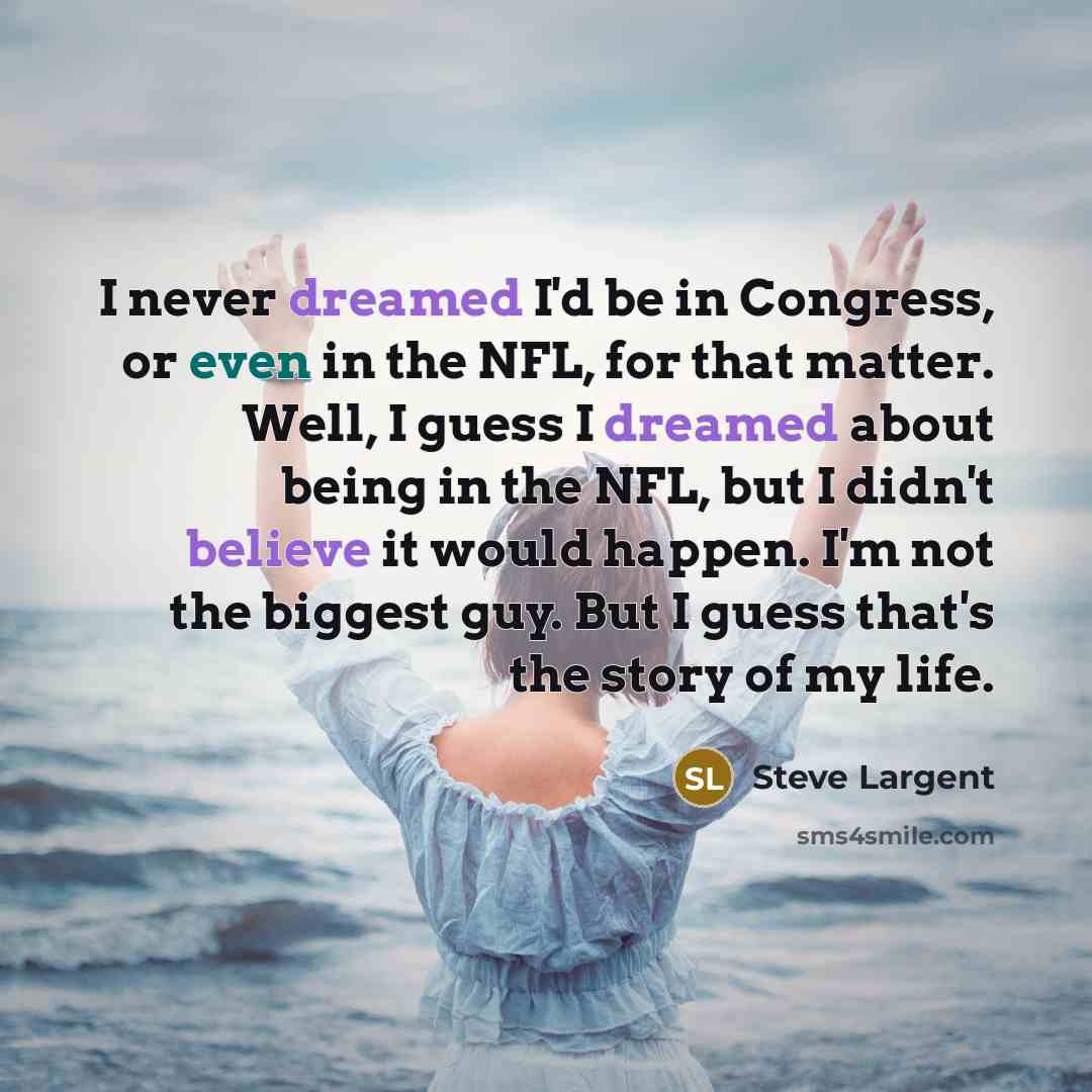 “I never dreamed I'd be in Congress, or even in the NFL, for that matter. Well, I guess I dreamed about being in the NFL, but I didn't believe it would happen. I'm not the biggest guy. But I guess that's the story of my life.” quote by Steve Largent
