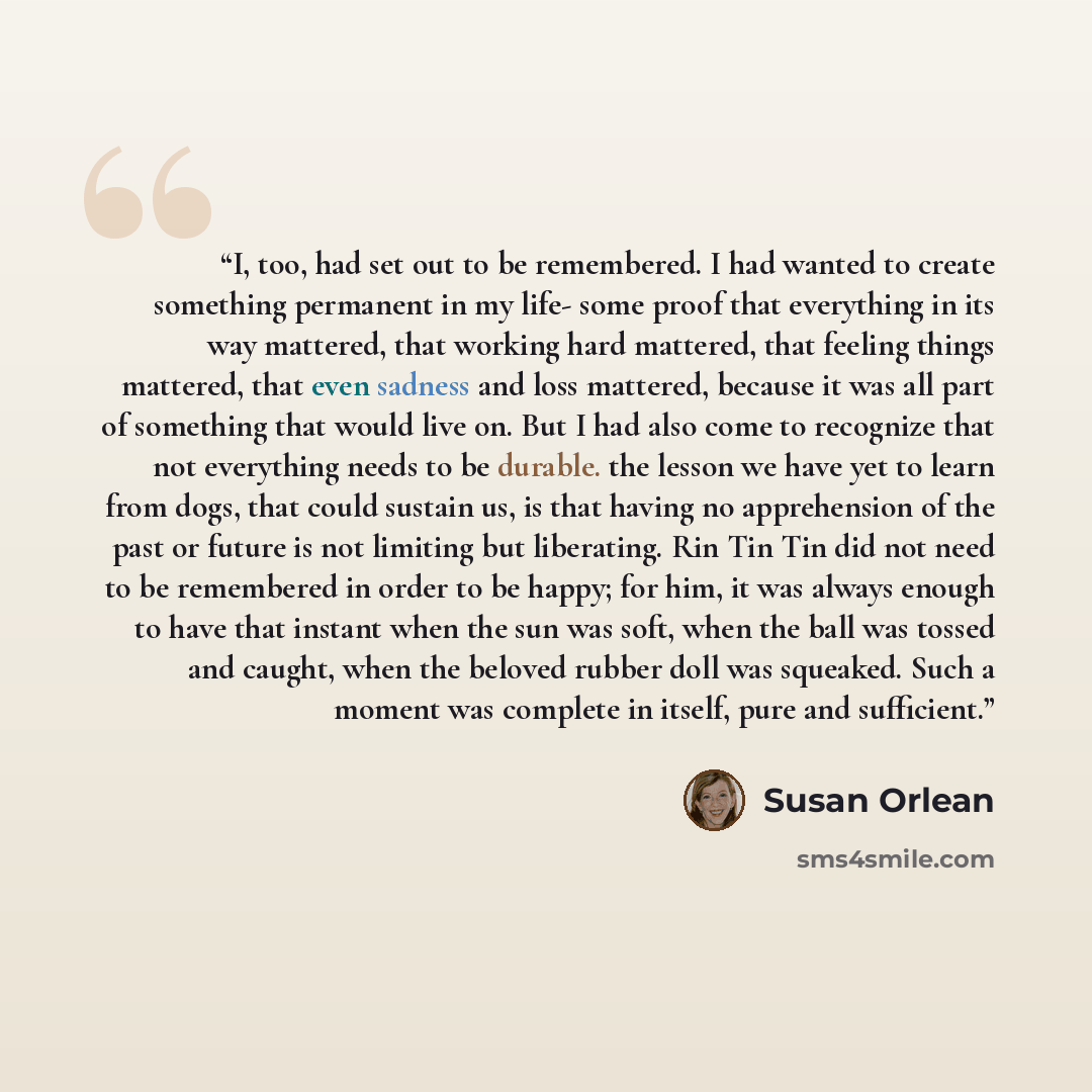 “I, too, had set out to be remembered. I had wanted to create something permanent in my life- some proof that everything in its way mattered, that working hard mattered, that feeling things mattered, that even sadness and loss mattered, because it was all part of something that would live on. But I…” quote by Susan Orlean