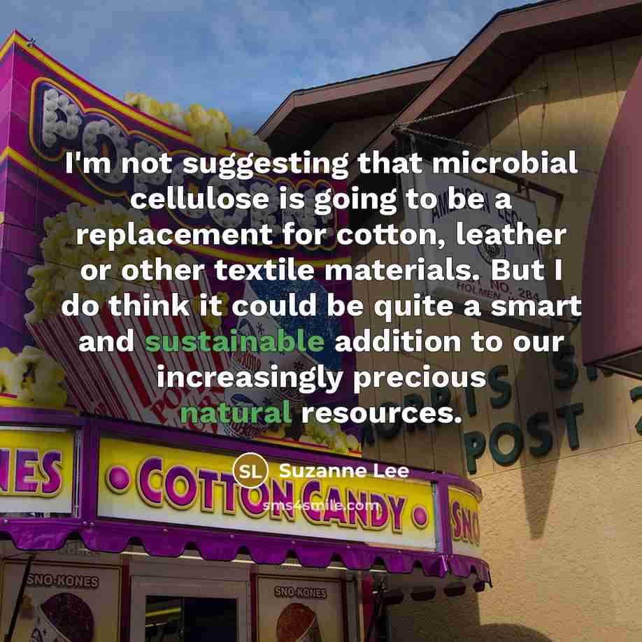 “I'm not suggesting that microbial cellulose is going to be a replacement for cotton, leather or other textile materials. But I do think it could be quite a smart and sustainable addition to our increasingly precious natural resources.” quote by Suzanne Lee