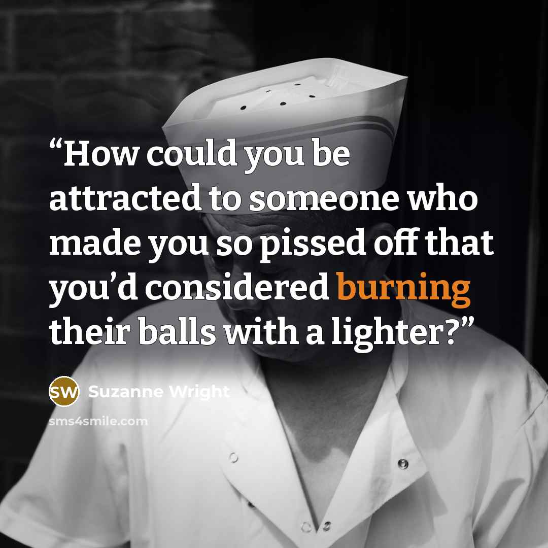 “How could you be attracted to someone who made you so pissed off that you’d considered burning their balls with a lighter?” quote by Suzanne Wright