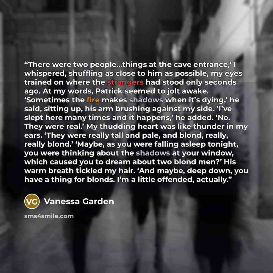 “There were two people…things at the cave entrance,’ I whispered, shuffling as close to him as possible, my eyes trained on where the strangers had stood only seconds ago. At my words, Patrick seemed to jolt awake. ‘Sometimes the fire makes shadows when it’s dying,’ he said, sitting up, his arm…” quote by Vanessa Garden