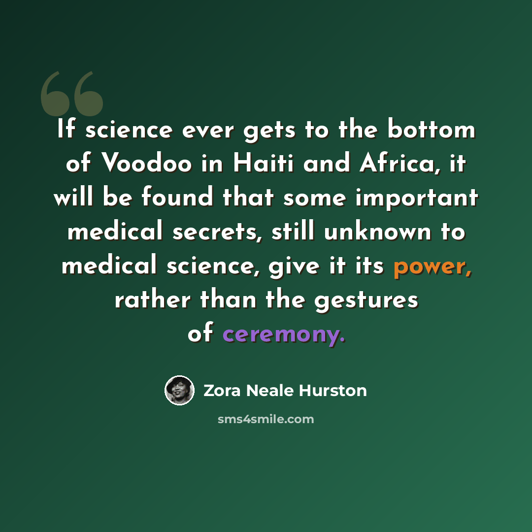 “If science ever gets to the bottom of Voodoo in Haiti and Africa, it will be found that some important medical secrets, still unknown to medical science, give it its power, rather than the gestures of ceremony.” quote by Zora Neale Hurston