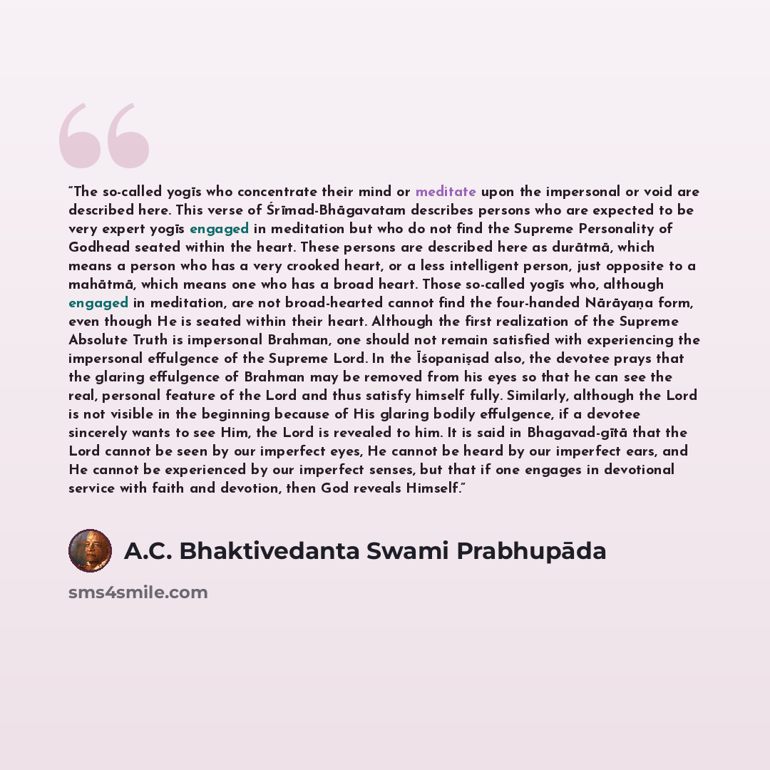 “The so-called yogīs who concentrate their mind or meditate upon the impersonal or void are described here. This verse of Śrīmad-Bhāgavatam describes persons who are expected to be very expert yogīs engaged in meditation but who do not find the Supreme Personality of Godhead seated within the…” quote by A.C. Bhaktivedanta Swami Prabhupāda