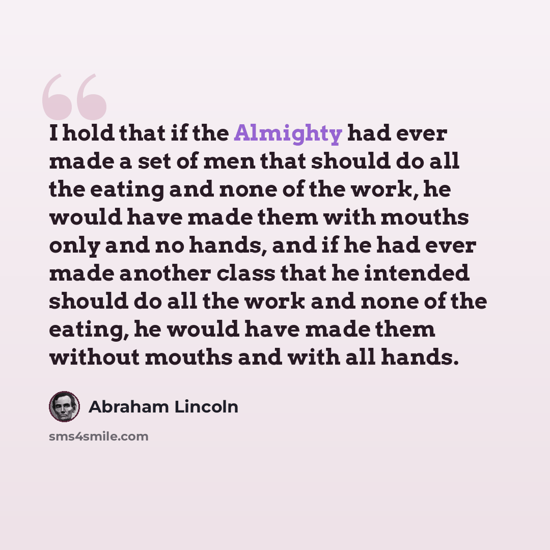 “I hold that if the Almighty had ever made a set of men that should do all the eating and none of the work, he would have made them with mouths only and no hands, and if he had ever made another class that he intended should do all the work and none of the eating, he would have made them without…” quote by Abraham Lincoln