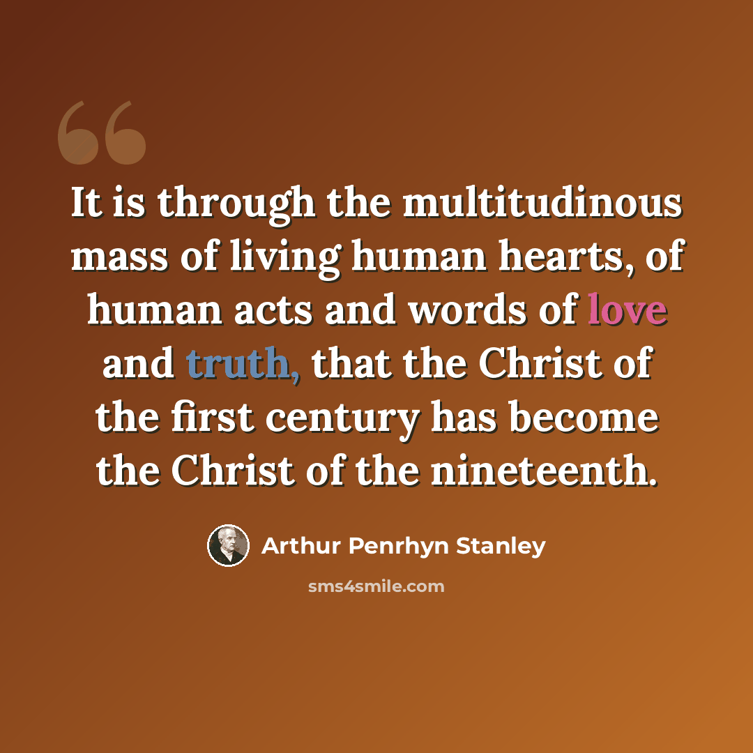 “It is through the multitudinous mass of living human hearts, of human acts and words of love and truth, that the Christ of the first century has become the Christ of the nineteenth.” quote by Arthur Penrhyn Stanley