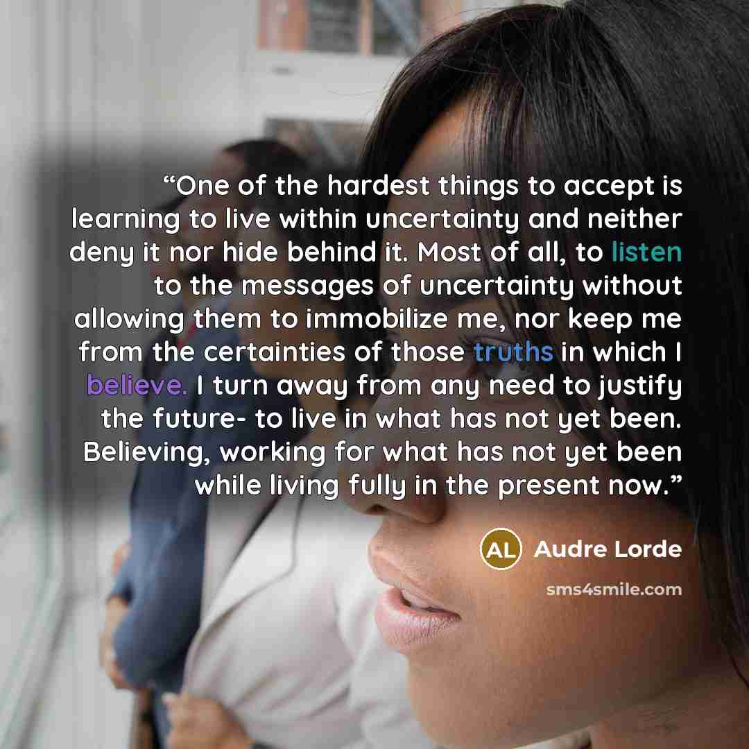 “One of the hardest things to accept is learning to live within uncertainty and neither deny it nor hide behind it. Most of all, to listen to the messages of uncertainty without allowing them to immobilize me, nor keep me from the certainties of those truths in which I believe. I turn away from any…” quote by Audre Lorde
