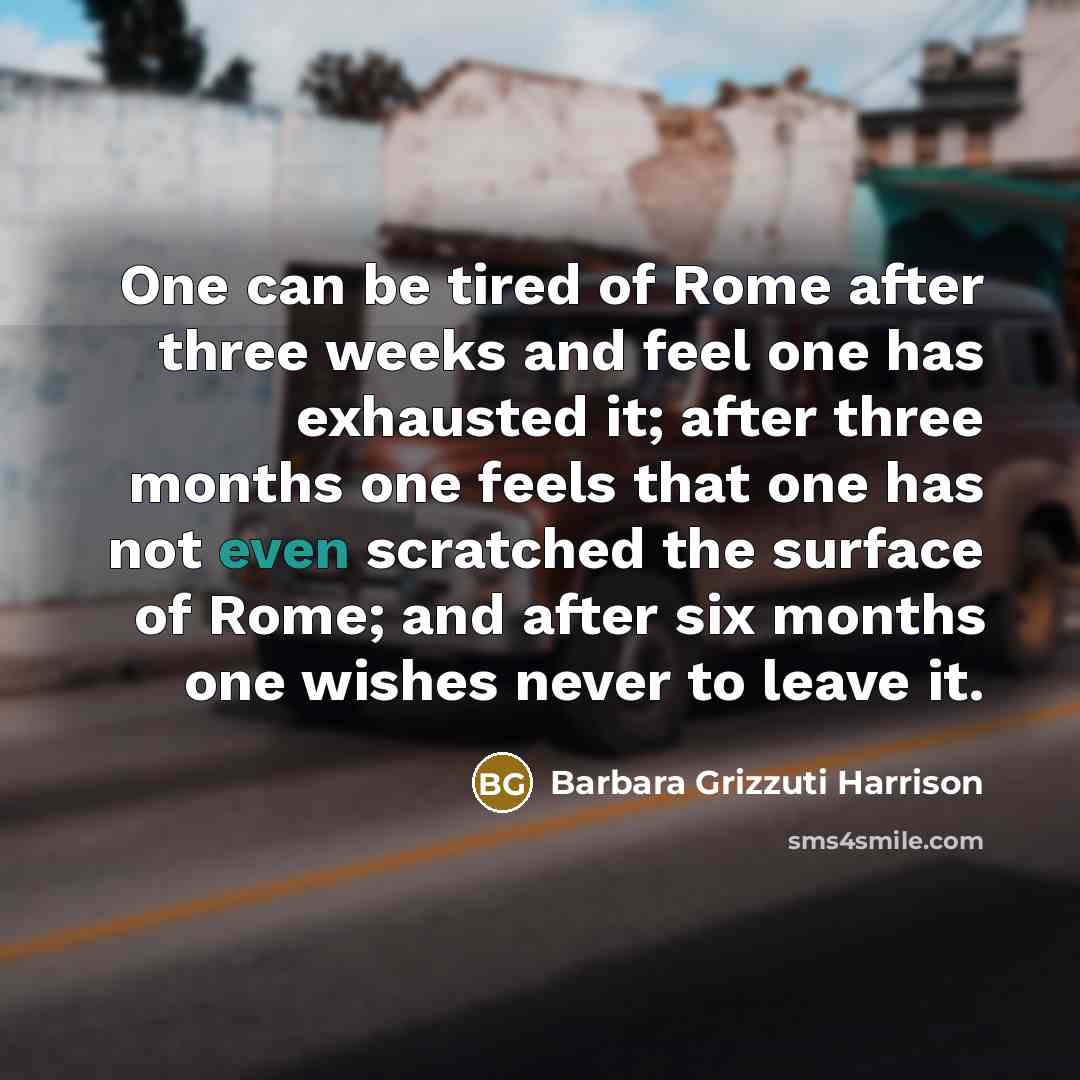 “One can be tired of Rome after three weeks and feel one has exhausted it; after three months one feels that one has not even scratched the surface of Rome; and after six months one wishes never to leave it.” quote by Barbara Grizzuti Harrison