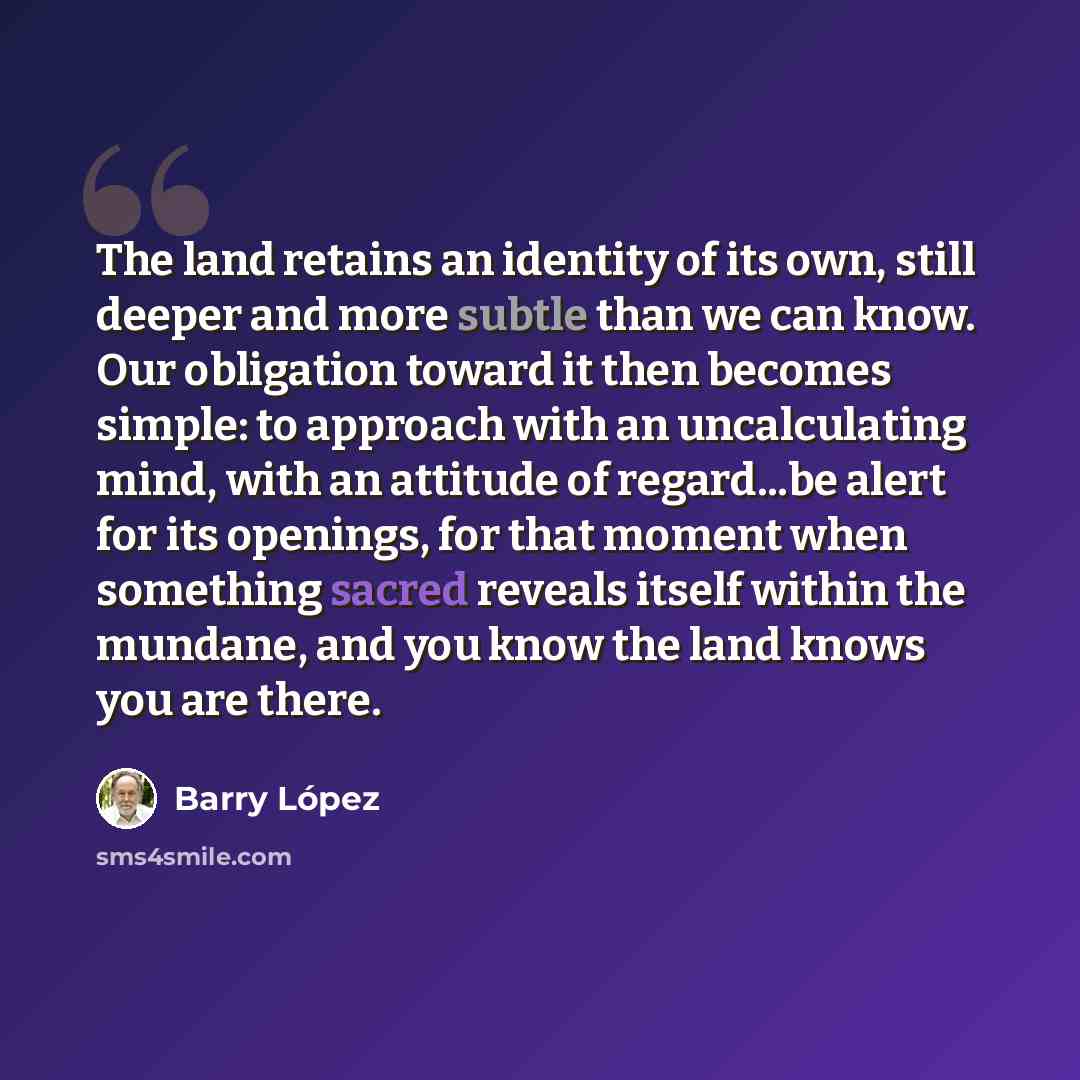 “The land retains an identity of its own, still deeper and more subtle than we can know. Our obligation toward it then becomes simple: to approach with an uncalculating mind, with an attitude of regard...be alert for its openings, for that moment when something sacred reveals itself within the…” quote by Barry Lopez