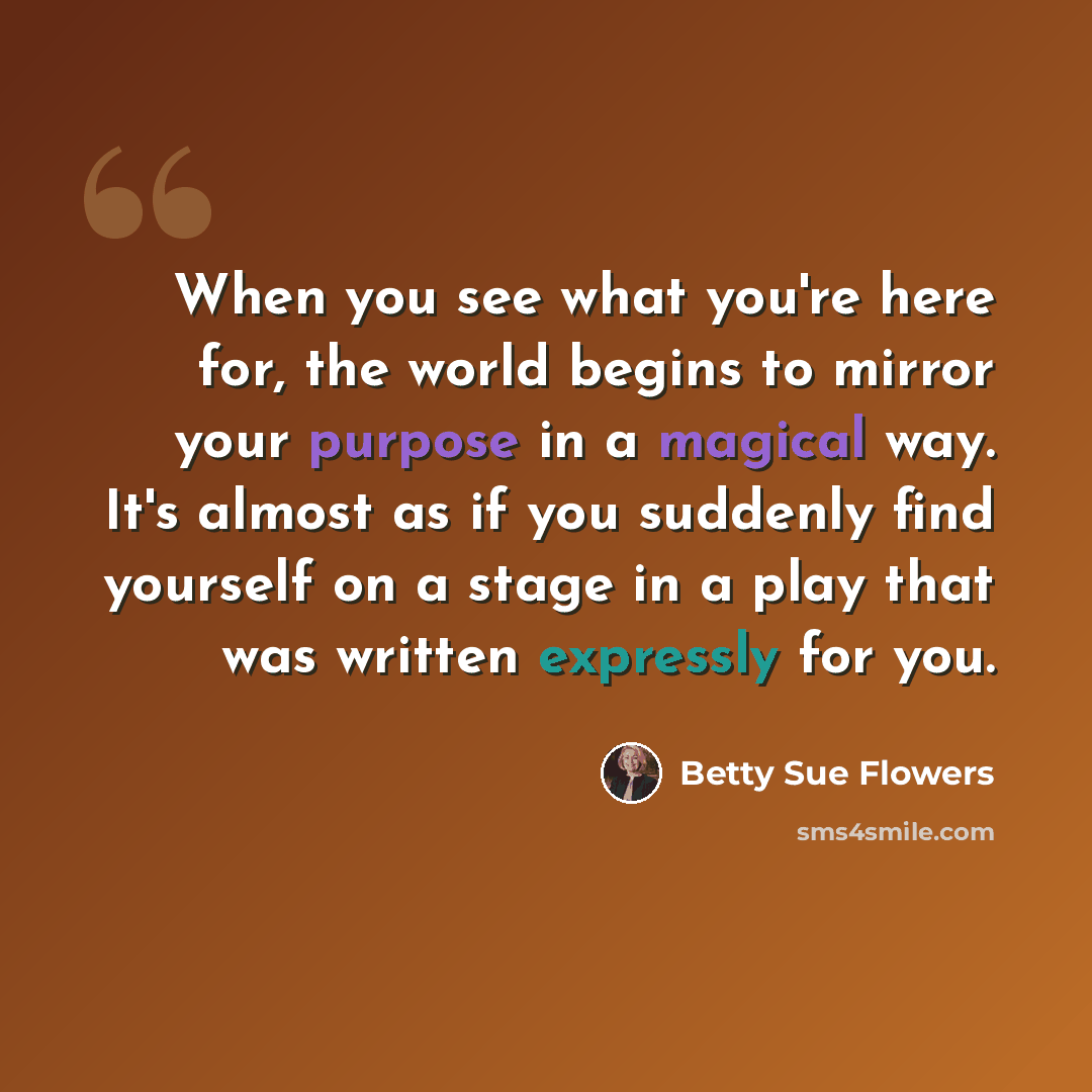 “When you see what you're here for, the world begins to mirror your purpose in a magical way. It's almost as if you suddenly find yourself on a stage in a play that was written expressly for you.” quote by Betty Sue Flowers