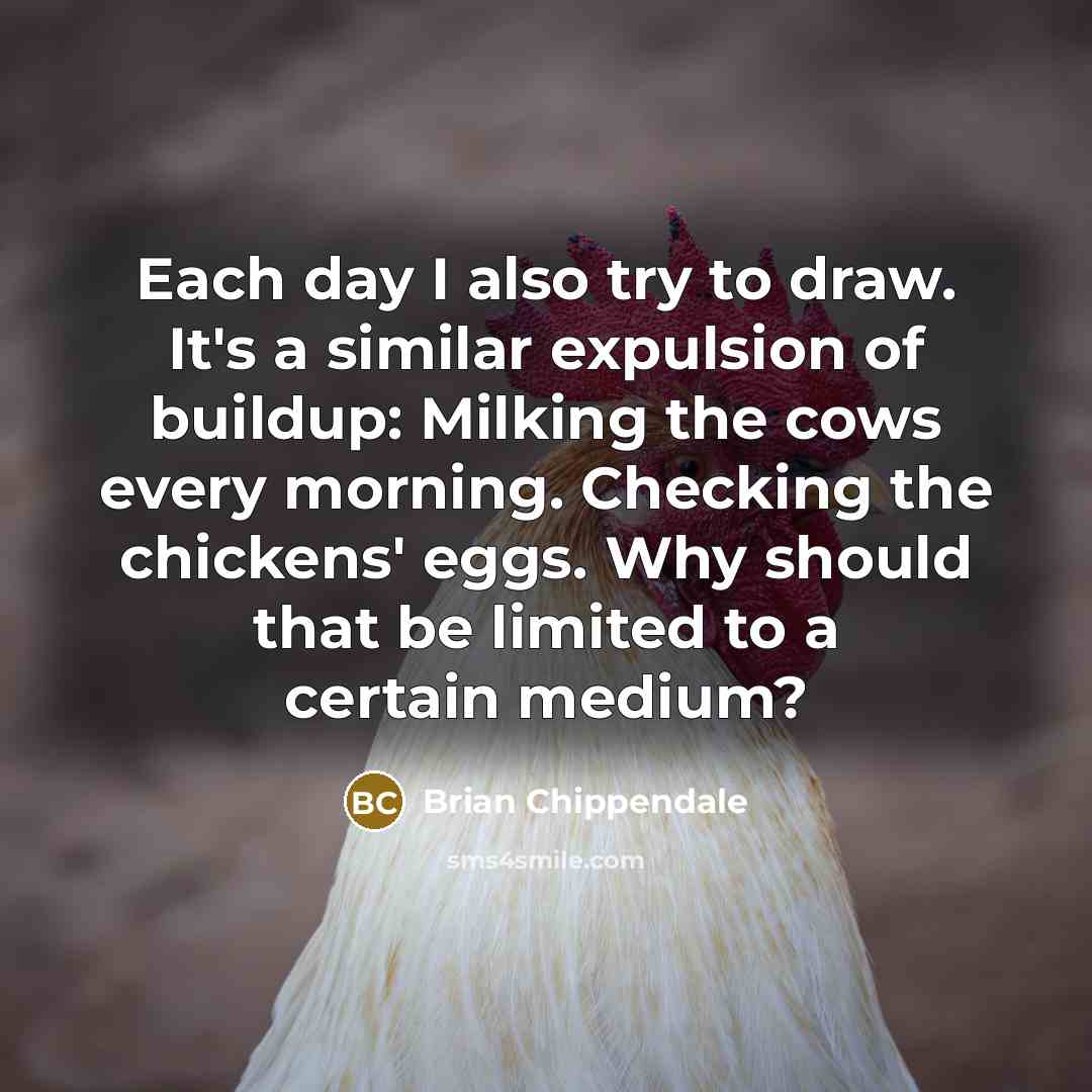 “Each day I also try to draw. It's a similar expulsion of buildup: Milking the cows every morning. Checking the chickens' eggs. Why should that be limited to a certain medium?” quote by Brian Chippendale