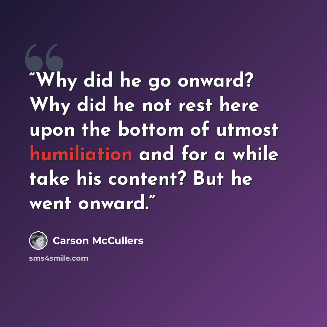 “Why did he go onward? Why did he not rest here upon the bottom of utmost humiliation and for a while take his content? But he went onward.” quote by Carson McCullers