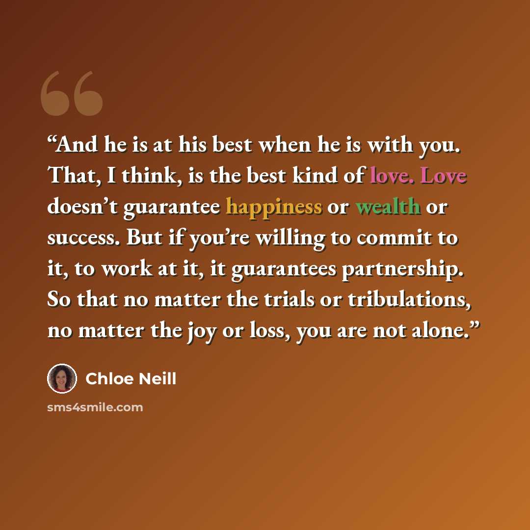 “And he is at his best when he is with you. That, I think, is the best kind of love. Love doesn’t guarantee happiness or wealth or success. But if you’re willing to commit to it, to work at it, it guarantees partnership. So that no matter the trials or tribulations, no matter the joy or loss, you…” quote by Chloe Neill