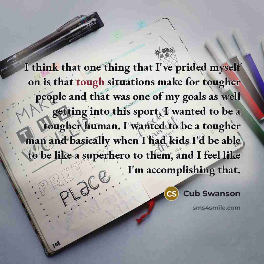 “I think that one thing that I've prided myself on is that tough situations make for tougher people and that was one of my goals as well getting into this sport, I wanted to be a tougher human. I wanted to be a tougher man and basically when I had kids I'd be able to be like a superhero to them…” quote by Cub Swanson