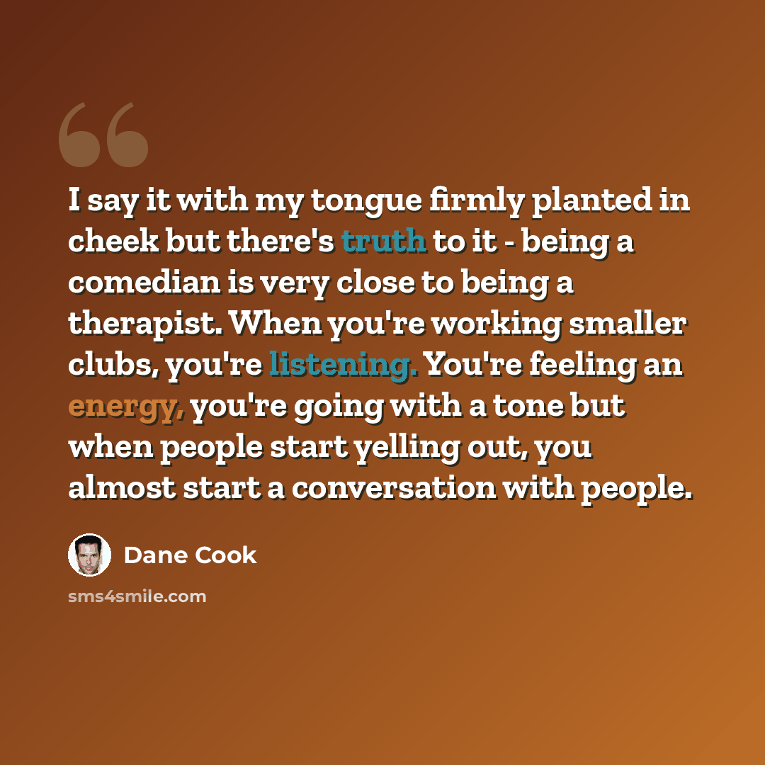 “I say it with my tongue firmly planted in cheek but there's truth to it - being a comedian is very close to being a therapist. When you're working smaller clubs, you're listening. You're feeling an energy, you're going with a tone but when people start yelling out, you almost start a conversation…” quote by Dane Cook