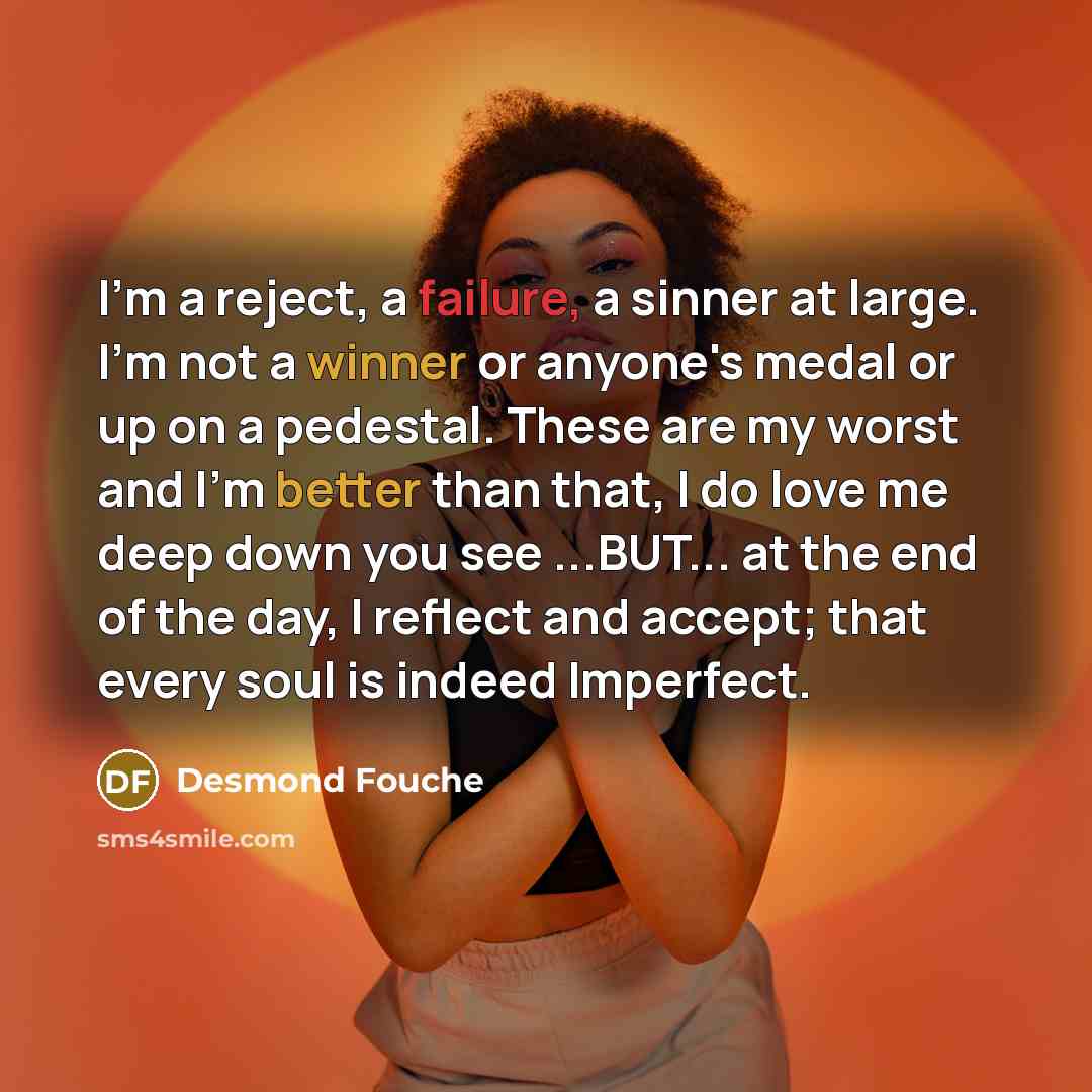 “I'm a reject, a failure, a sinner at large. I'm not a winner or anyone's medal or up on a pedestal. These are my worst and I'm better than that, I do love me deep down you see ...BUT... at the end of the day, I reflect and accept; that every soul is indeed Imperfect.” quote by Desmond Fouche