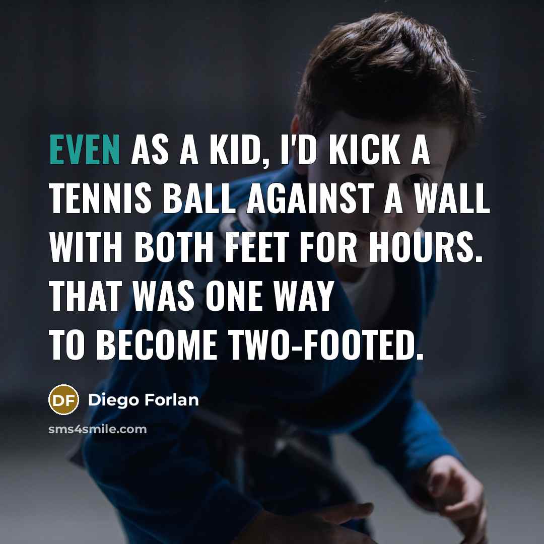 “Even as a kid, I'd kick a tennis ball against a wall with both feet for hours. That was one way to become two-footed.” quote by Diego Forlan