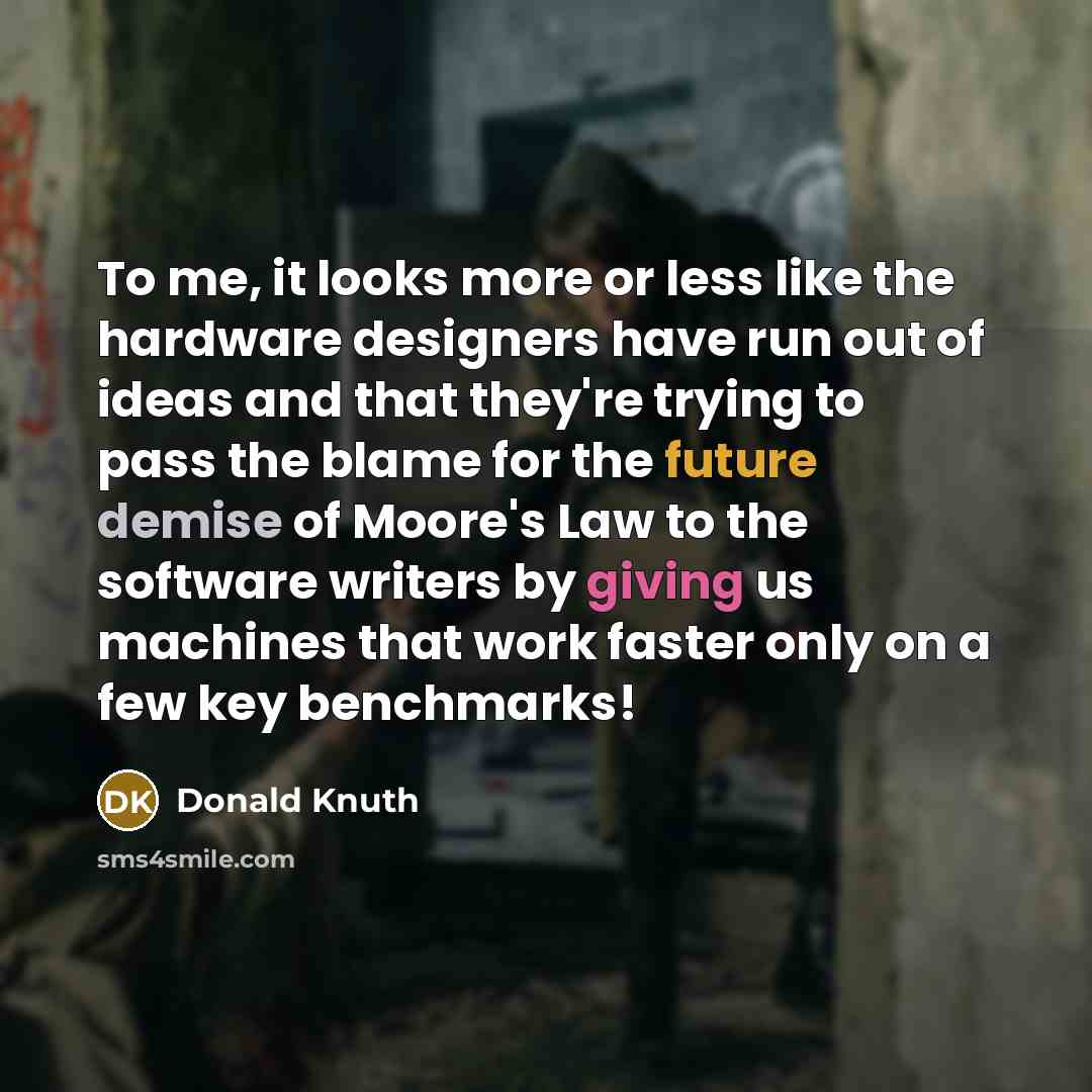 “To me, it looks more or less like the hardware designers have run out of ideas and that they're trying to pass the blame for the future demise of Moore's Law to the software writers by giving us machines that work faster only on a few key benchmarks!” quote by Donald Knuth