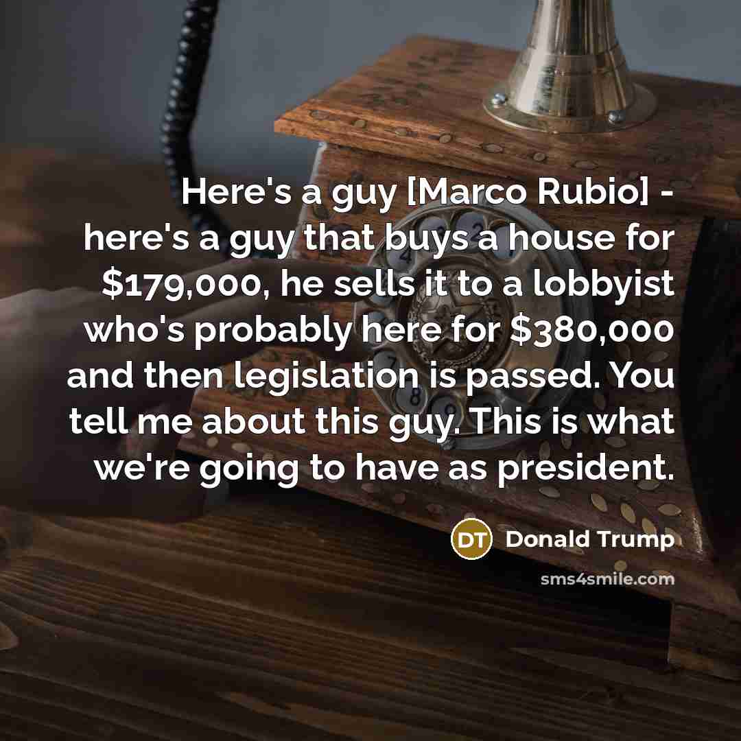 “Here's a guy [Marco Rubio] - here's a guy that buys a house for $179,000, he sells it to a lobbyist who's probably here for $380,000 and then legislation is passed. You tell me about this guy. This is what we're going to have as president.” quote by Donald Trump