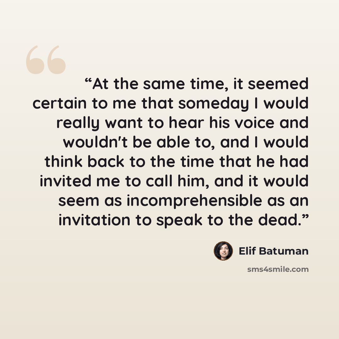 “At the same time, it seemed certain to me that someday I would really want to hear his voice and wouldn't be able to, and I would think back to the time that he had invited me to call him, and it would seem as incomprehensible as an invitation to speak to the dead.” quote by Elif Batuman